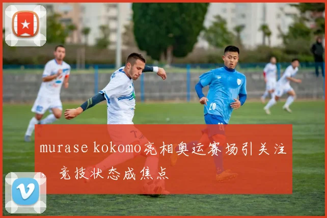 murase kokomo亮相奥运赛场引关注，竞技状态成焦点