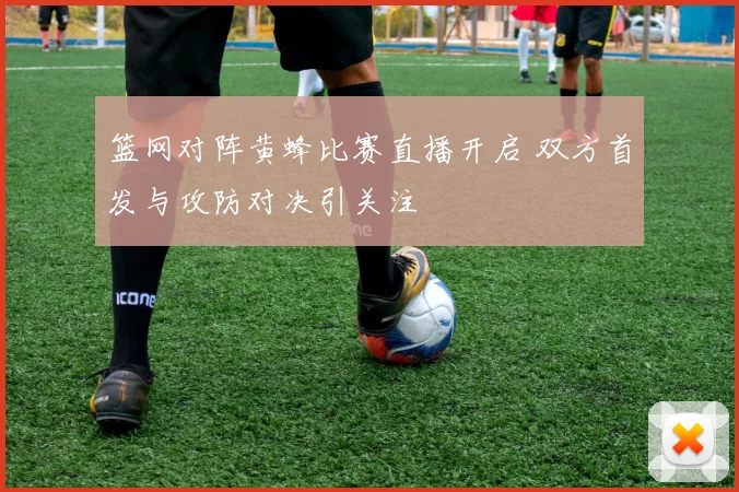 篮网对阵黄蜂比赛直播开启 双方首发与攻防对决引关注